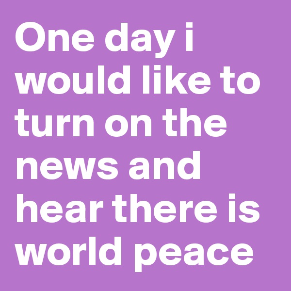 One day i would like to turn on the news and hear there is world peace 