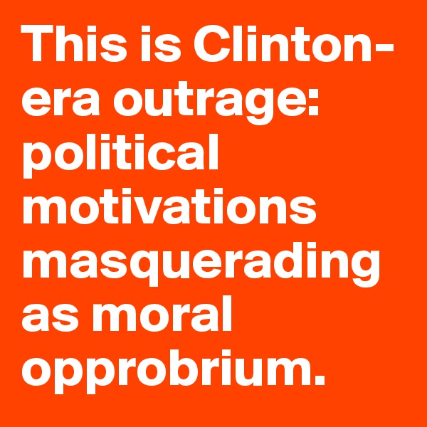 This is Clinton-era outrage: political motivations masquerading as moral opprobrium.