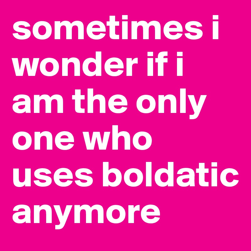 sometimes i wonder if i am the only one who uses boldatic anymore 