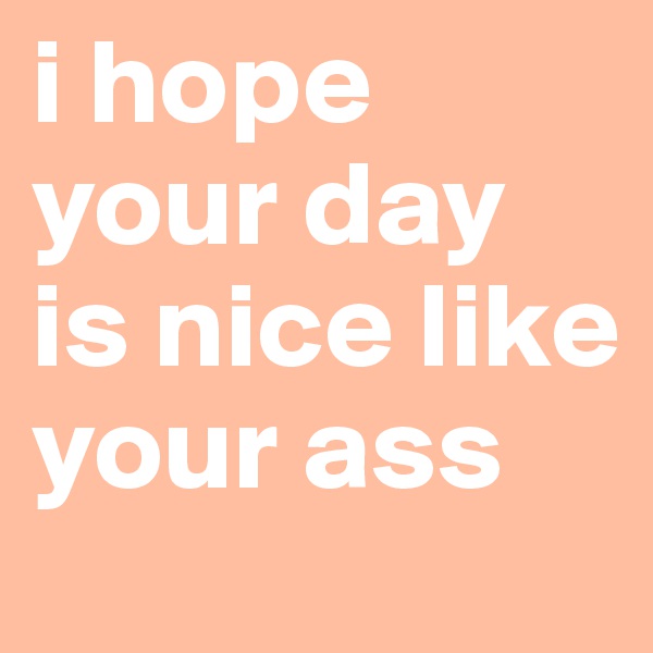 i hope your day is nice like your ass 
