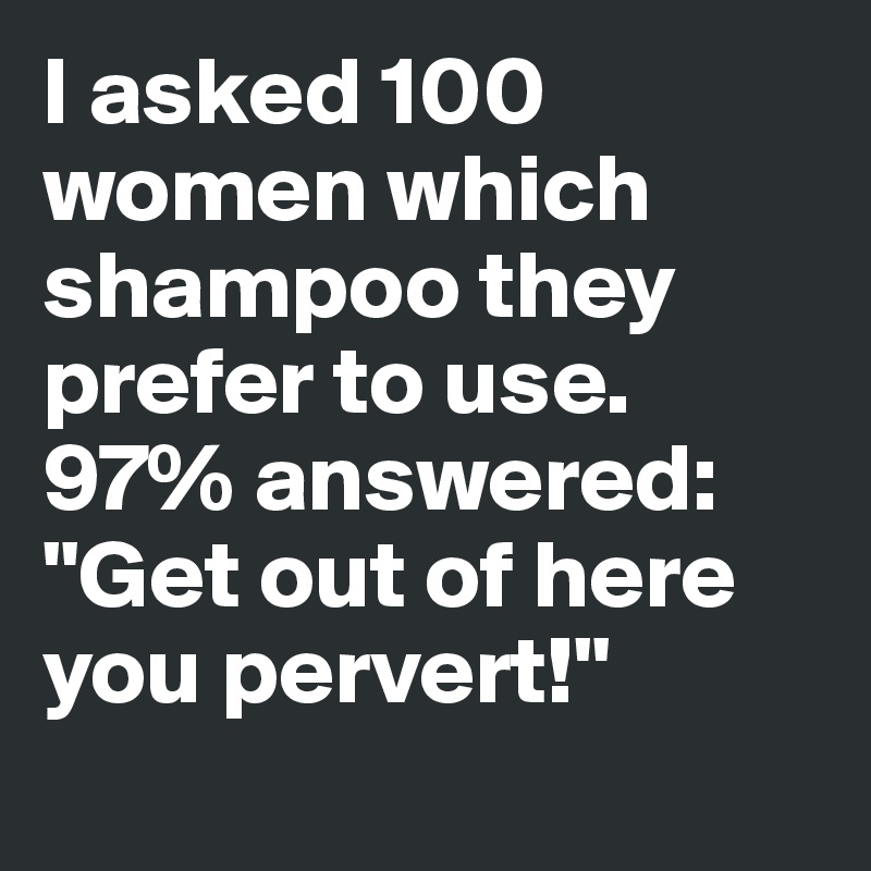 I asked 100 women which shampoo they prefer to use. 
97% answered: "Get out of here you pervert!"
