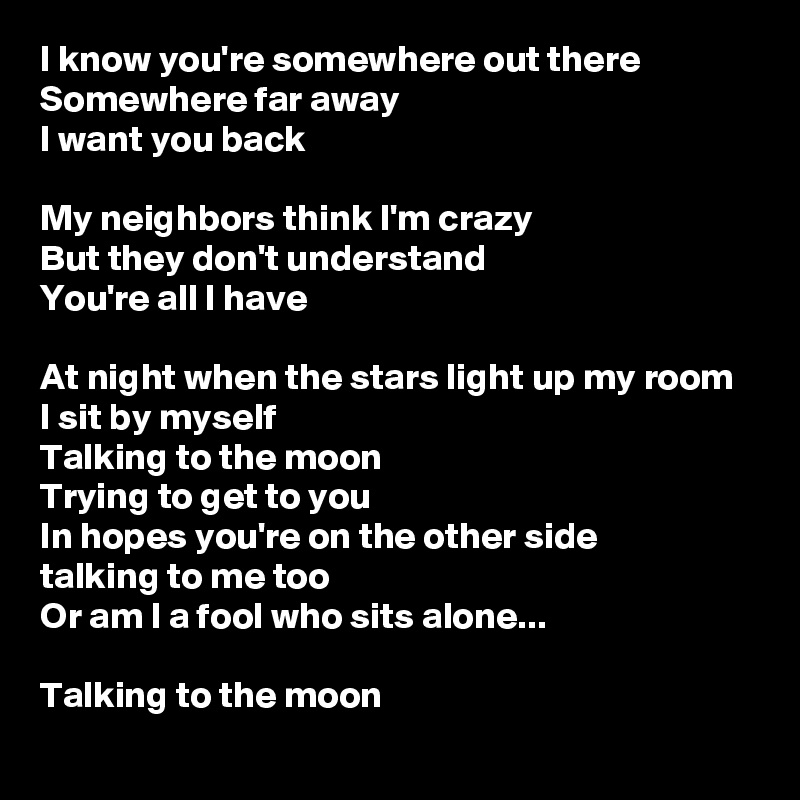 I know you're somewhere out there
Somewhere far away
I want you back

My neighbors think I'm crazy
But they don't understand
You're all I have

At night when the stars light up my room
I sit by myself
Talking to the moon
Trying to get to you
In hopes you're on the other side 
talking to me too
Or am I a fool who sits alone...

Talking to the moon