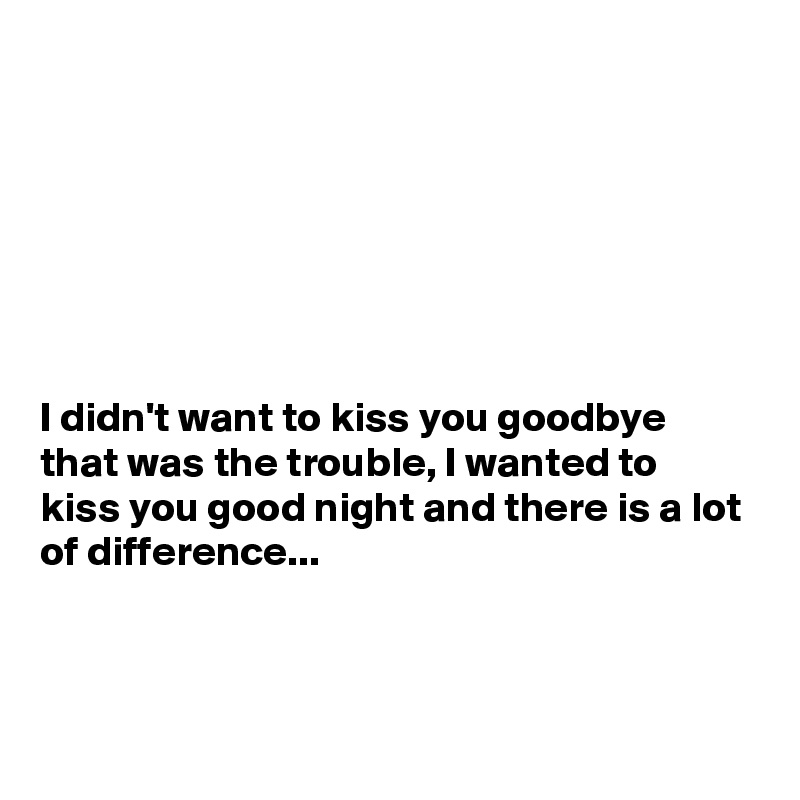 







I didn't want to kiss you goodbye that was the trouble, I wanted to kiss you good night and there is a lot of difference...



