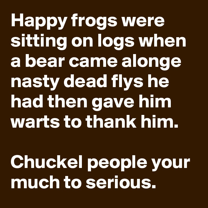 Happy frogs were sitting on logs when a bear came alonge nasty dead flys he had then gave him warts to thank him.

Chuckel people your much to serious.