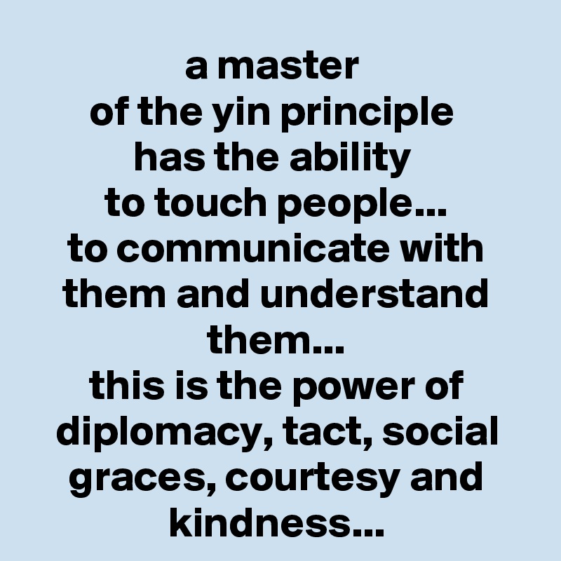 a master 
of the yin principle 
has the ability 
to touch people...
to communicate with them and understand them...
this is the power of diplomacy, tact, social graces, courtesy and kindness...