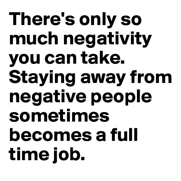 There's only so much negativity you can take. Staying away from negative people sometimes becomes a full time job. 
