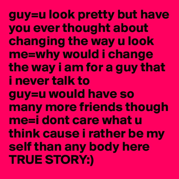guy=u look pretty but have you ever thought about changing the way u look
me=why would i change the way i am for a guy that i never talk to
guy=u would have so many more friends though
me=i dont care what u think cause i rather be my self than any body here
TRUE STORY:)