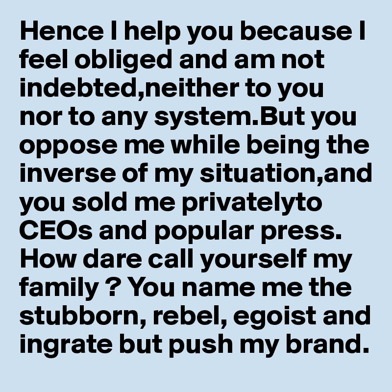Hence I help you because I feel obliged and am not indebted,neither to you nor to any system.But you oppose me while being the inverse of my situation,and you sold me privatelyto CEOs and popular press. 
How dare call yourself my family ? You name me the stubborn, rebel, egoist and ingrate but push my brand.