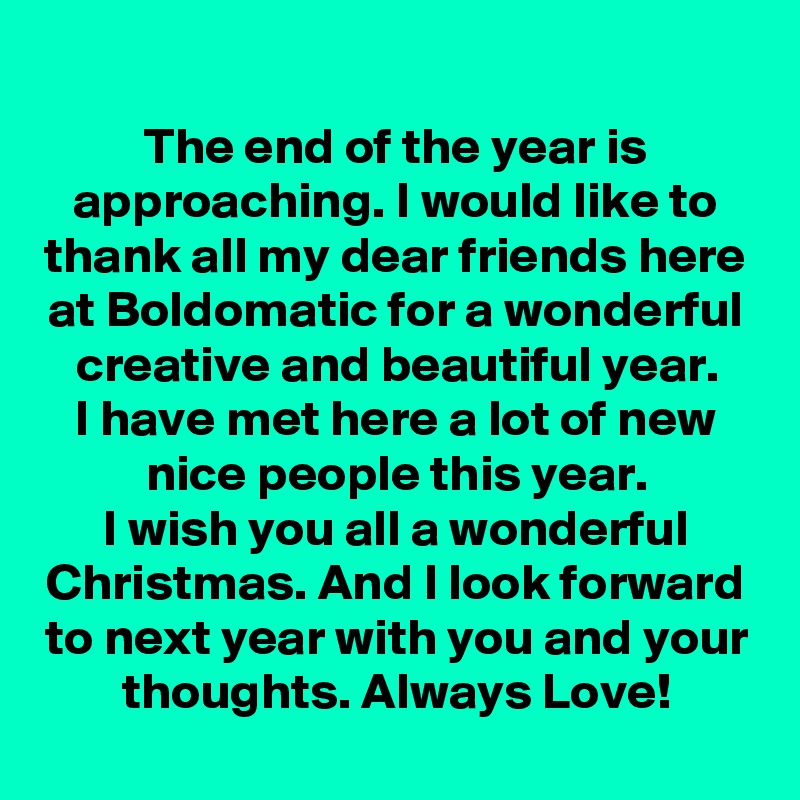 The end of the year is approaching. I would like to thank all my dear friends here at Boldomatic for a wonderful creative and beautiful year.
I have met here a lot of new nice people this year.
I wish you all a wonderful Christmas. And I look forward to next year with you and your thoughts. Always Love!