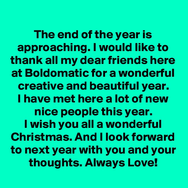 The end of the year is approaching. I would like to thank all my dear friends here at Boldomatic for a wonderful creative and beautiful year.
I have met here a lot of new nice people this year.
I wish you all a wonderful Christmas. And I look forward to next year with you and your thoughts. Always Love!