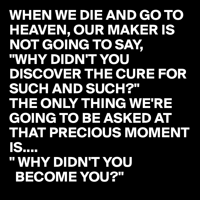 WHEN WE DIE AND GO TO HEAVEN, OUR MAKER IS NOT GOING TO SAY,
"WHY DIDN'T YOU DISCOVER THE CURE FOR SUCH AND SUCH?"
THE ONLY THING WE'RE GOING TO BE ASKED AT THAT PRECIOUS MOMENT IS....
" WHY DIDN'T YOU 
  BECOME YOU?"