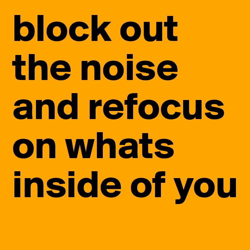 block out the noise and refocus on whats inside of you