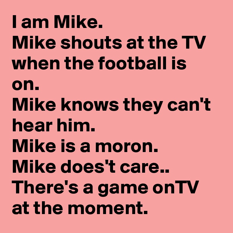 I am Mike. 
Mike shouts at the TV when the football is on. 
Mike knows they can't hear him. 
Mike is a moron. 
Mike does't care..
There's a game onTV at the moment. 