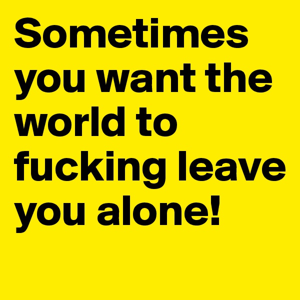 Sometimes you want the world to fucking leave you alone!