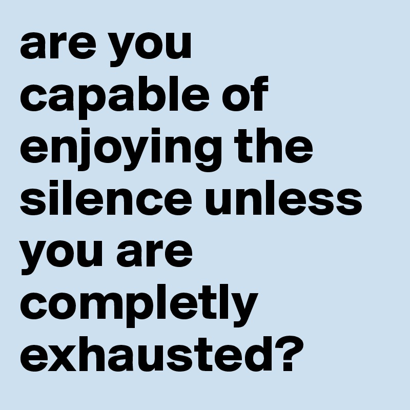 are you capable of enjoying the silence unless you are completly exhausted?