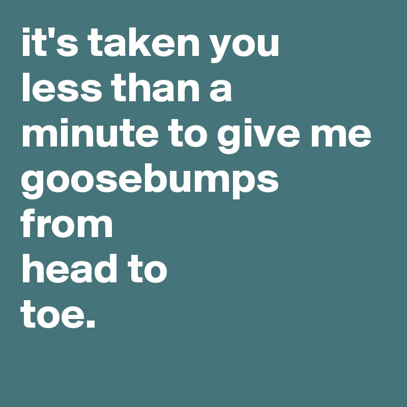 it's taken you
less than a minute to give me goosebumps from
head to 
toe.
