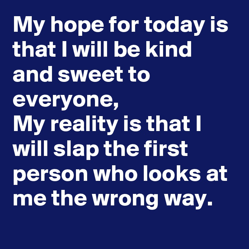 My hope for today is that I will be kind and sweet to everyone,                  My reality is that I will slap the first person who looks at me the wrong way.