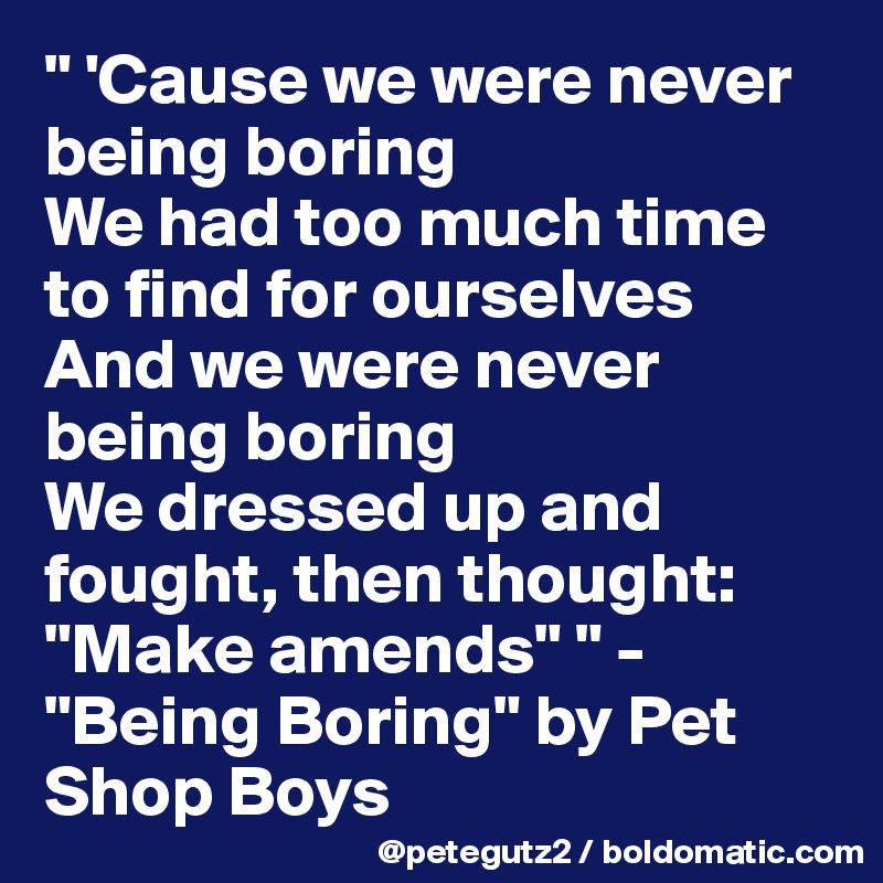 " 'Cause we were never being boring 
We had too much time to find for ourselves
And we were never being boring
We dressed up and fought, then thought: "Make amends" " - "Being Boring" by Pet Shop Boys