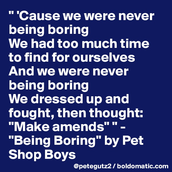 " 'Cause we were never being boring 
We had too much time to find for ourselves
And we were never being boring
We dressed up and fought, then thought: "Make amends" " - "Being Boring" by Pet Shop Boys