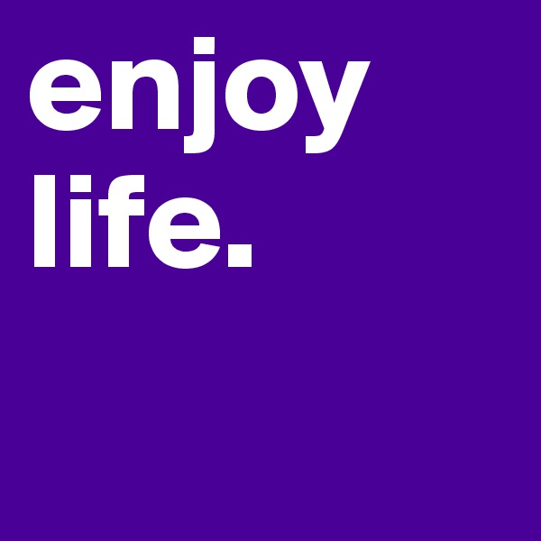 enjoy life. 
