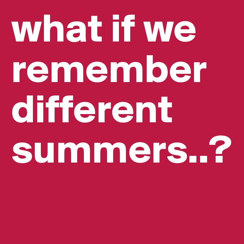 what if we remember different summers..?
