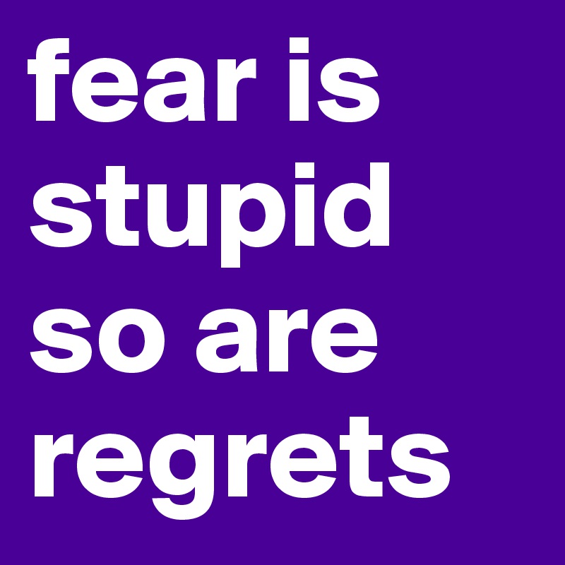 fear is stupid 
so are regrets 