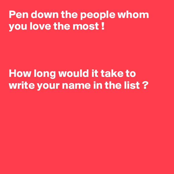 Pen down the people whom you love the most ! 



How long would it take to write your name in the list ?
         




 