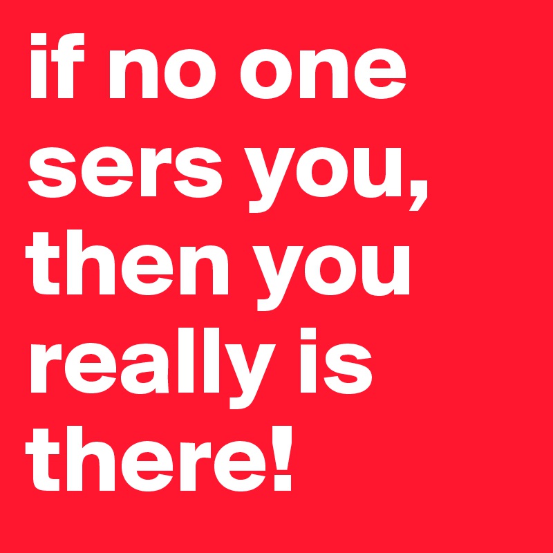if no one sers you, then you really is there!