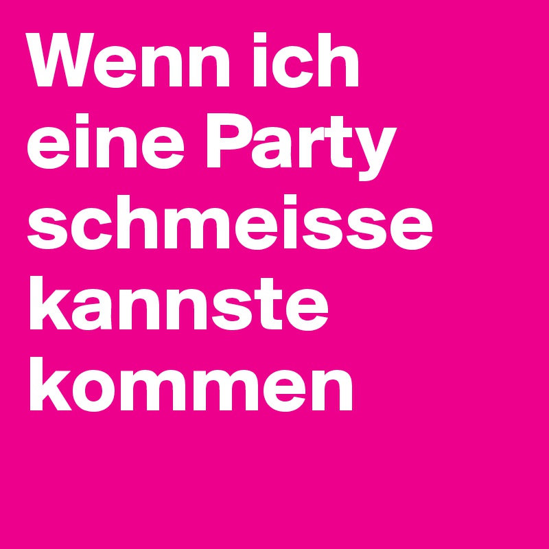Wenn ich eine Party schmeisse kannste kommen
