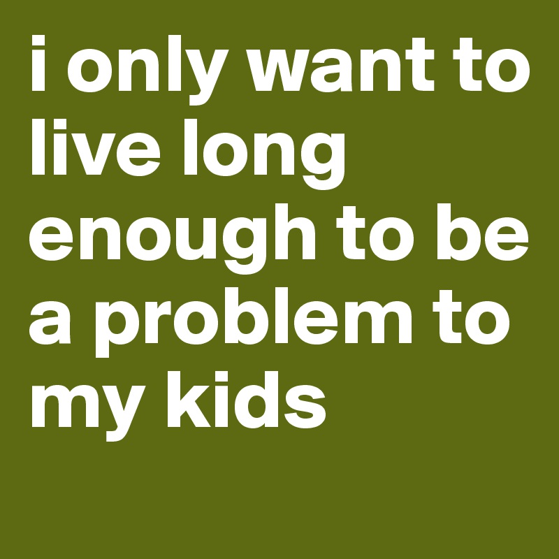 i only want to live long enough to be a problem to my kids