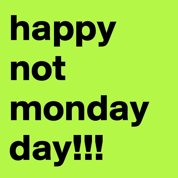 happy not monday day!!!