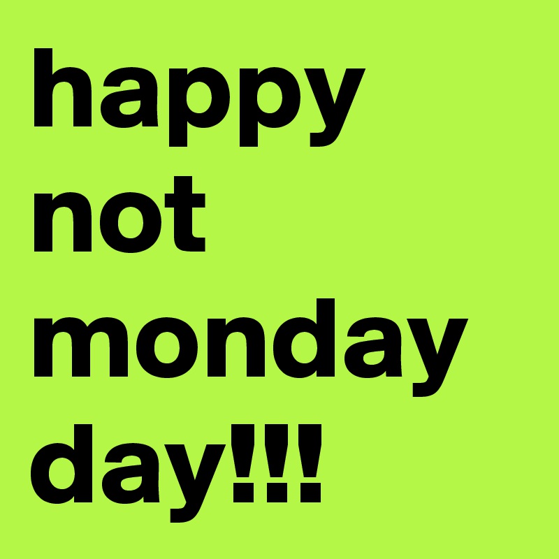 happy not monday day!!!