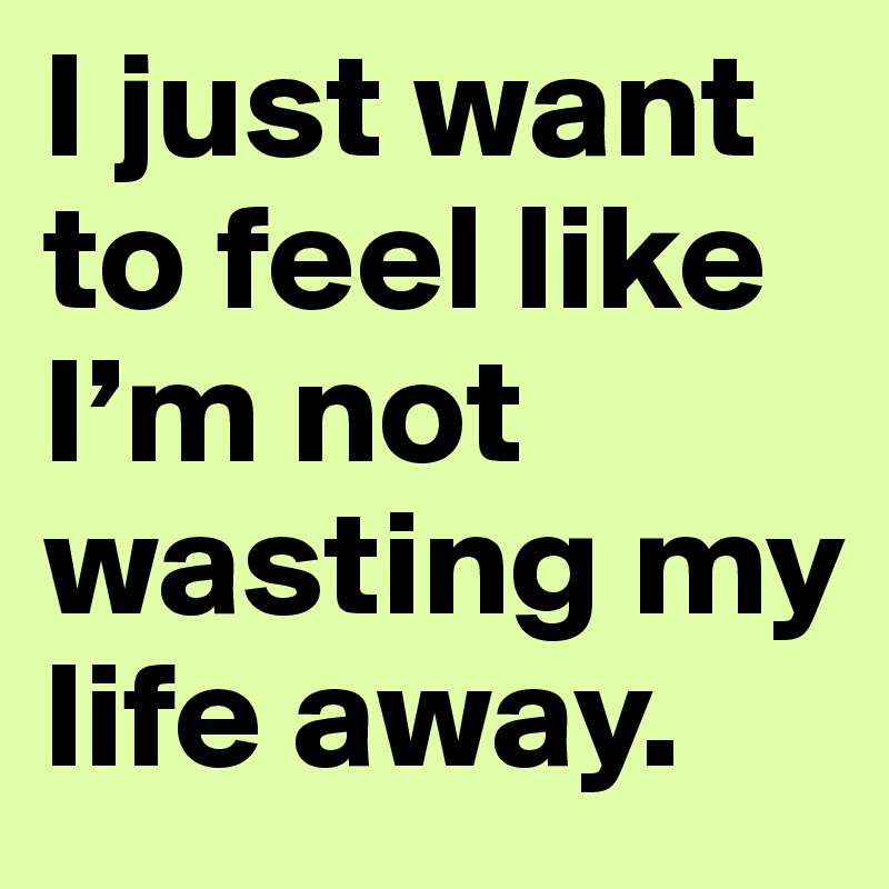 I just want to feel like I’m not wasting my life away.