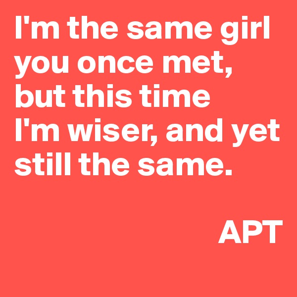 I'm the same girl you once met,
but this time
I'm wiser, and yet still the same.

                              APT