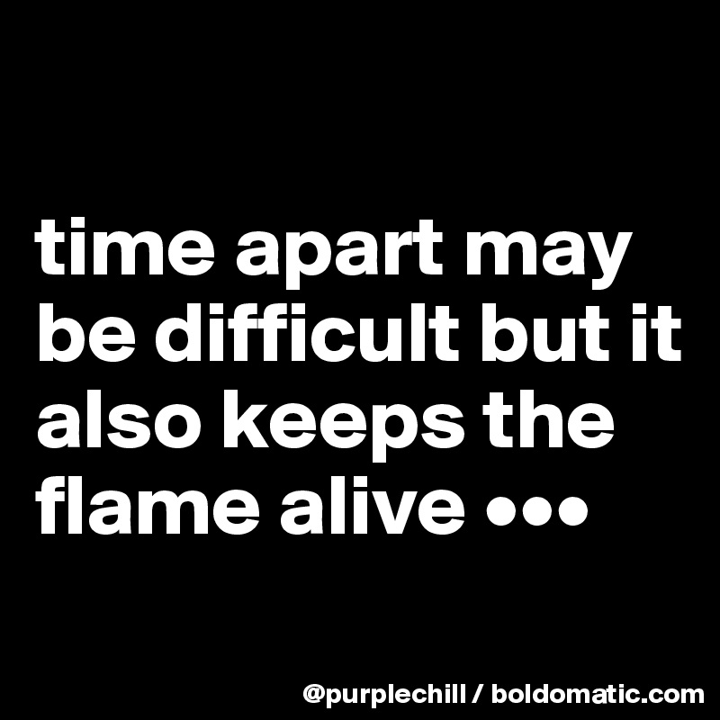 

time apart may be difficult but it also keeps the flame alive •••
