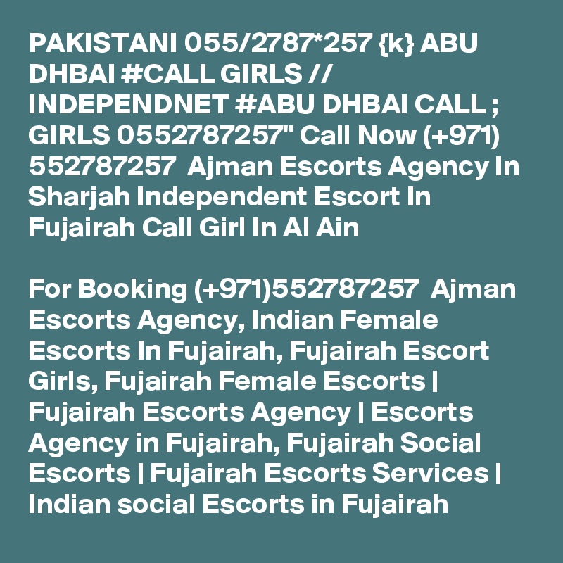 PAKISTANI 055/2787*257 {k} ABU DHBAI #CALL GIRLS // INDEPENDNET #ABU DHBAI CALL ; GIRLS 0552787257" Call Now (+971) 552787257  Ajman Escorts Agency In Sharjah Independent Escort In Fujairah Call Girl In Al Ain

For Booking (+971)552787257  Ajman Escorts Agency, Indian Female Escorts In Fujairah, Fujairah Escort Girls, Fujairah Female Escorts | Fujairah Escorts Agency | Escorts Agency in Fujairah, Fujairah Social Escorts | Fujairah Escorts Services | Indian social Escorts in Fujairah