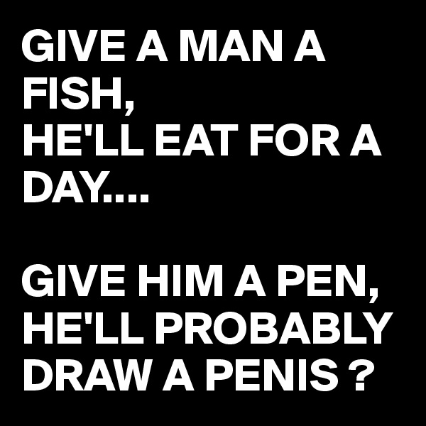 GIVE A MAN A FISH, 
HE'LL EAT FOR A DAY....

GIVE HIM A PEN, HE'LL PROBABLY DRAW A PENIS ?