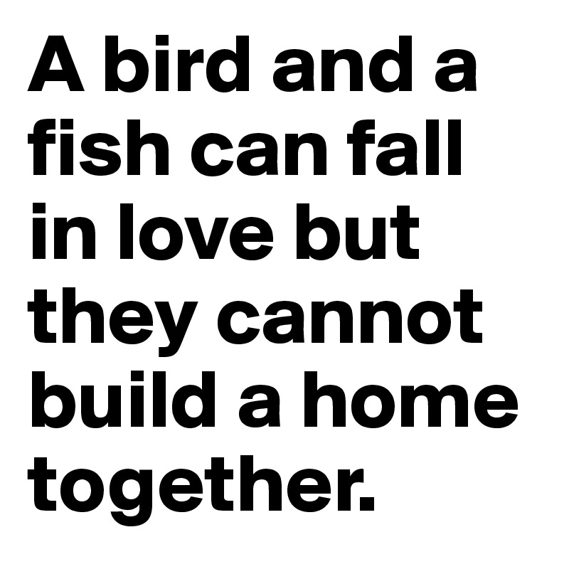 A bird and a fish can fall in love but they cannot build a home together.