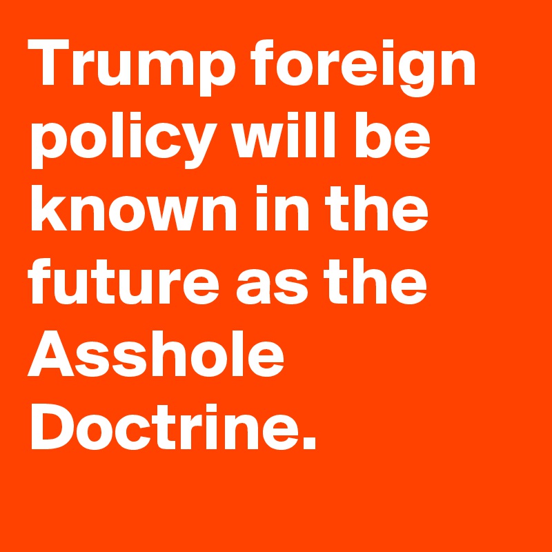 Trump foreign policy will be known in the future as the Asshole Doctrine.