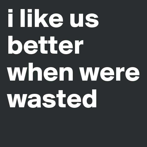 i like us better when were wasted
