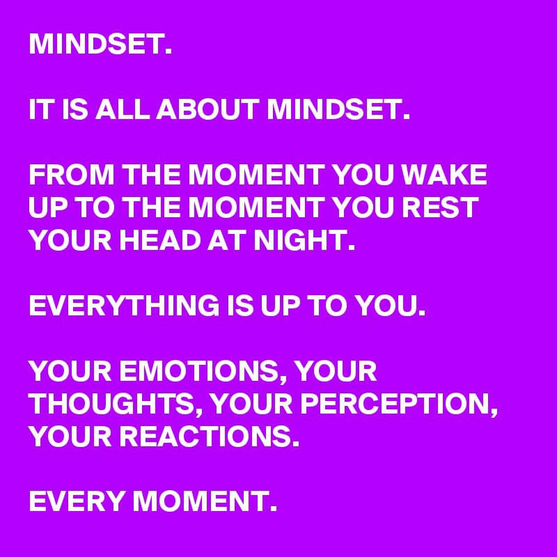 MINDSET.

IT IS ALL ABOUT MINDSET.

FROM THE MOMENT YOU WAKE UP TO THE MOMENT YOU REST YOUR HEAD AT NIGHT.

EVERYTHING IS UP TO YOU.

YOUR EMOTIONS, YOUR THOUGHTS, YOUR PERCEPTION, YOUR REACTIONS.

EVERY MOMENT.