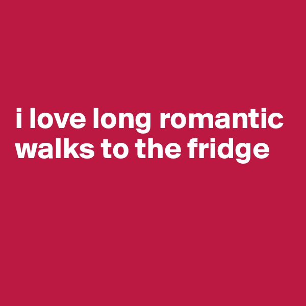 


i love long romantic walks to the fridge



