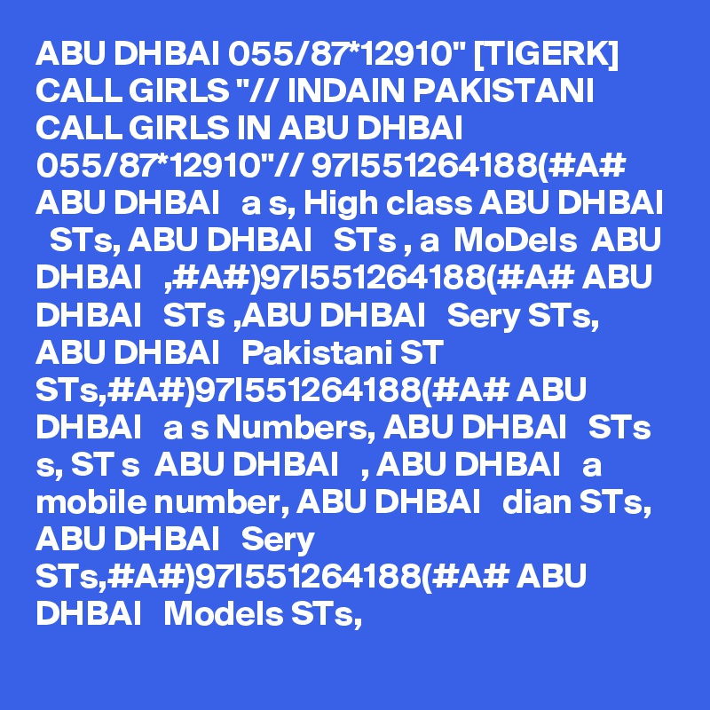 ABU DHBAI 055/87*12910" [TIGERK] CALL GIRLS "// INDAIN PAKISTANI CALL GIRLS IN ABU DHBAI 055/87*12910"// 97I551264188(#A#  ABU DHBAI   a s, High class ABU DHBAI   STs, ABU DHBAI   STs , a  MoDels  ABU DHBAI   ,#A#)97I551264188(#A# ABU DHBAI   STs ,ABU DHBAI   Sery STs, ABU DHBAI   Pakistani ST STs,#A#)97I551264188(#A# ABU DHBAI   a s Numbers, ABU DHBAI   STs s, ST s  ABU DHBAI   , ABU DHBAI   a  mobile number, ABU DHBAI   dian STs, ABU DHBAI   Sery STs,#A#)97I551264188(#A# ABU DHBAI   Models STs, 