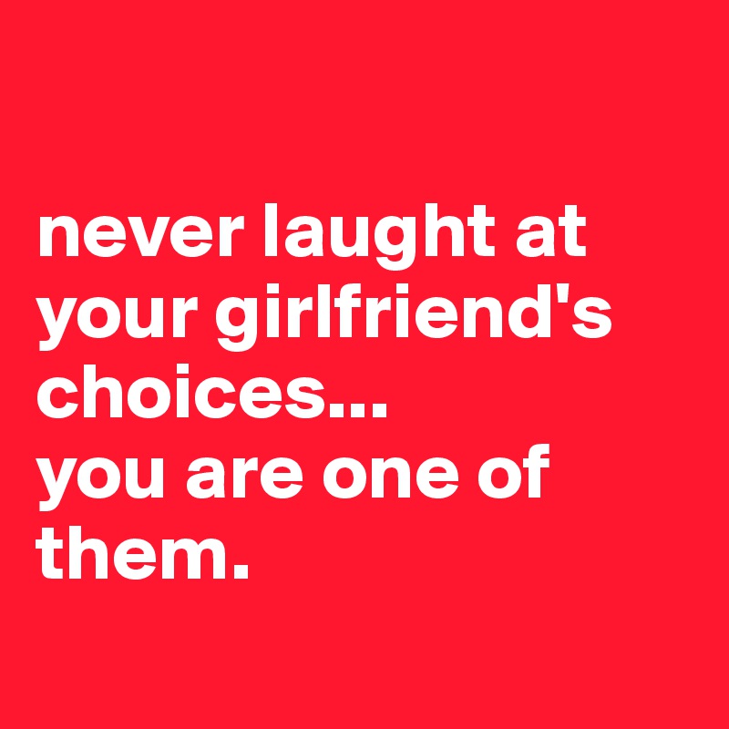 

never laught at your girlfriend's choices...
you are one of them.
