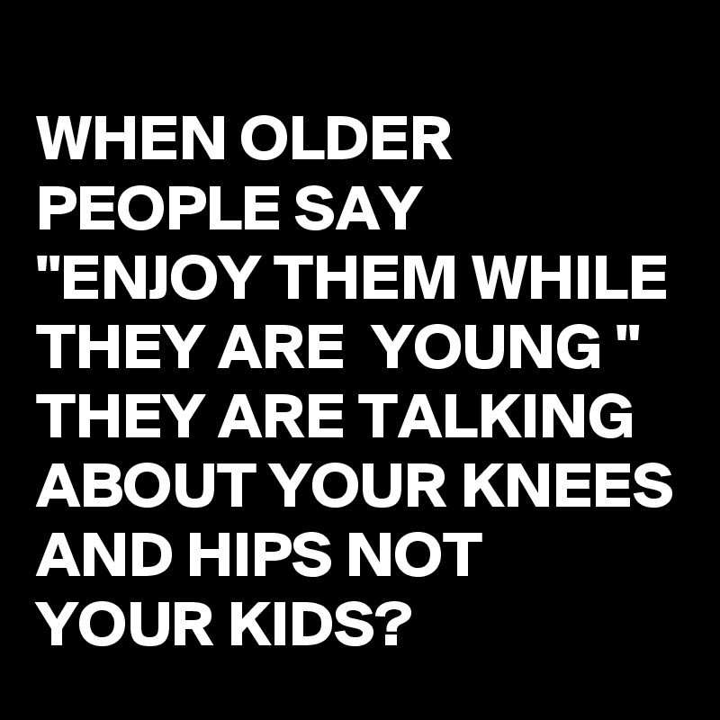 
WHEN OLDER PEOPLE SAY 
"ENJOY THEM WHILE THEY ARE  YOUNG "
THEY ARE TALKING ABOUT YOUR KNEES AND HIPS NOT YOUR KIDS? 