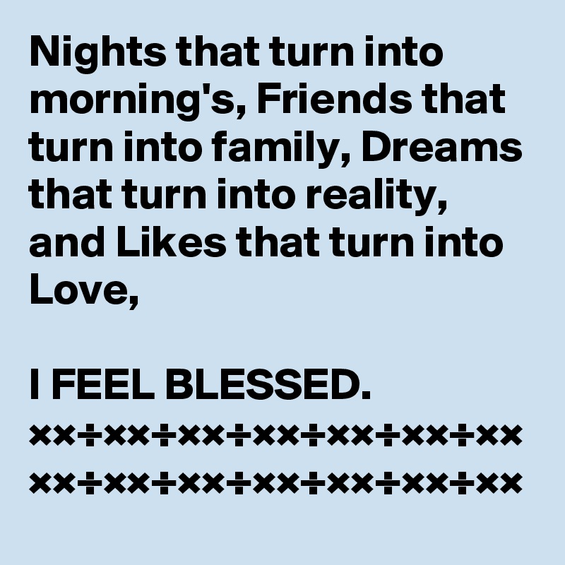 Nights that turn into morning's, Friends that turn into family, Dreams that turn into reality, and Likes that turn into Love, 

I FEEL BLESSED.
××÷××÷××÷××÷××÷××÷××
××÷××÷××÷××÷××÷××÷××