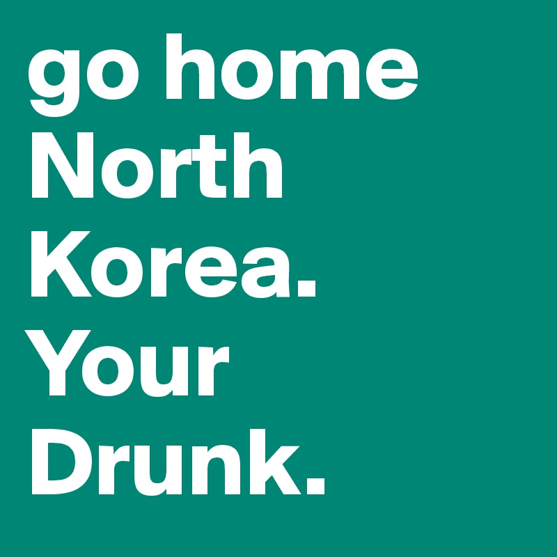 go home North Korea. Your Drunk.