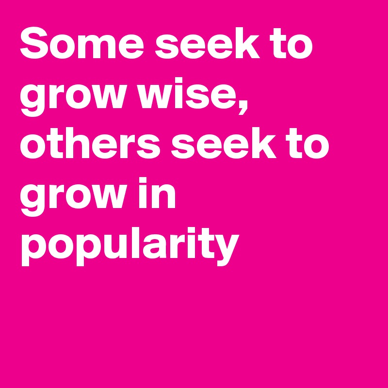 Some seek to grow wise, others seek to grow in popularity

