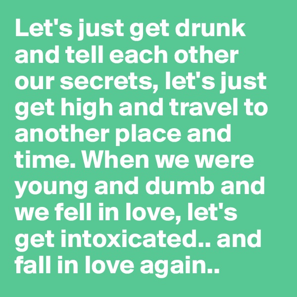 Let's just get drunk and tell each other our secrets, let's just get high and travel to another place and time. When we were young and dumb and we fell in love, let's get intoxicated.. and fall in love again..