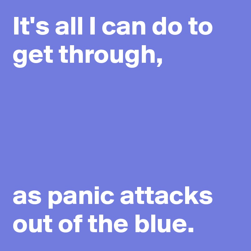 It's all I can do to get through,




as panic attacks out of the blue.